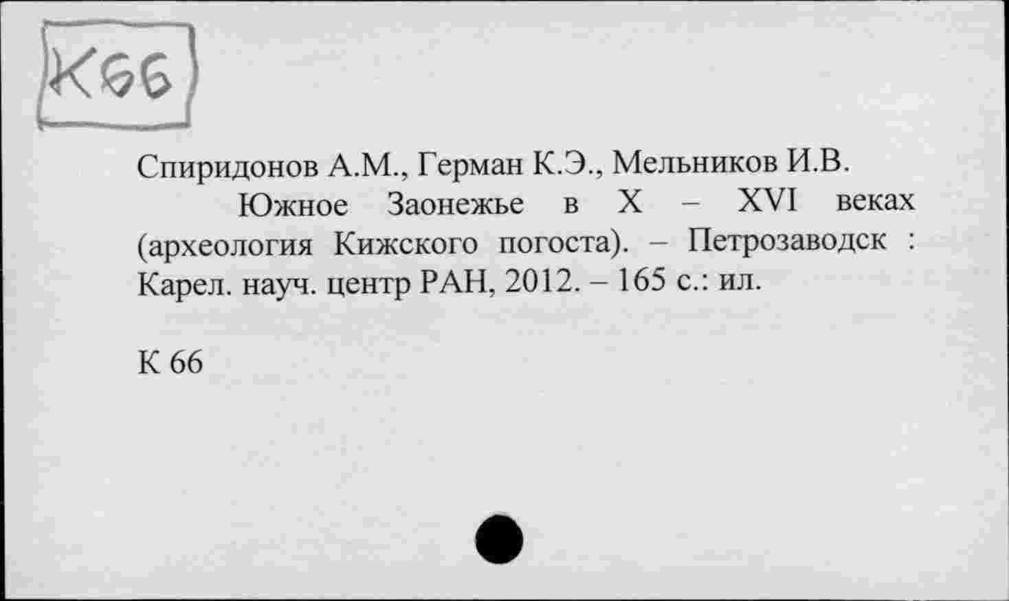 ﻿Спиридонов А.М., Герман К.Э., Мельников И.В.
Южное Заонежье в X - XVI веках (археология Кижского погоста). — Петрозаводск : Карел, науч, центр РАН, 2012. - 165 с.: ил.
К 66